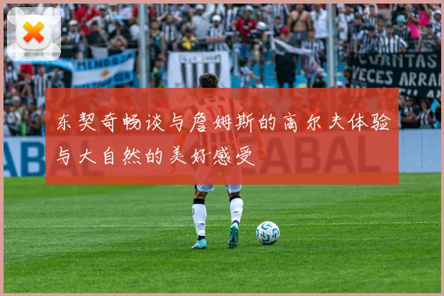 东契奇畅谈与詹姆斯的高尔夫体验与大自然的美好感受