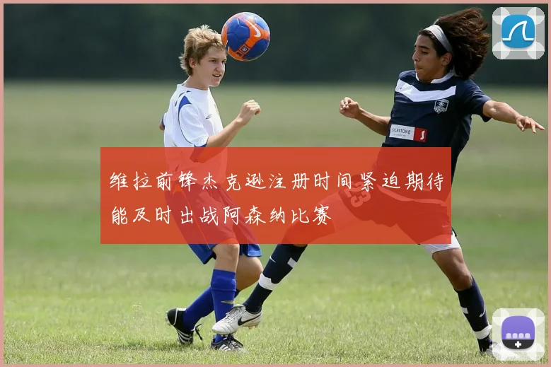 维拉前锋杰克逊注册时间紧迫期待能及时出战阿森纳比赛