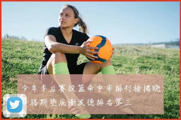 今年季后赛投篮命中率排行榜揭晓萨格斯垫底谢泼德排名第三