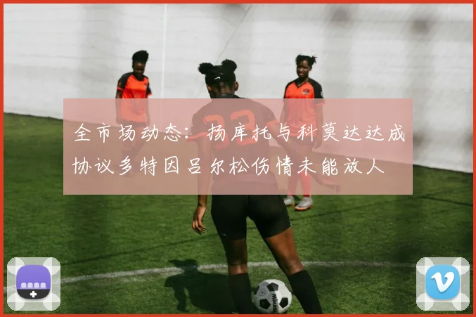 全市场动态：扬库托与科莫达达成协议多特因吕尔松伤情未能放人