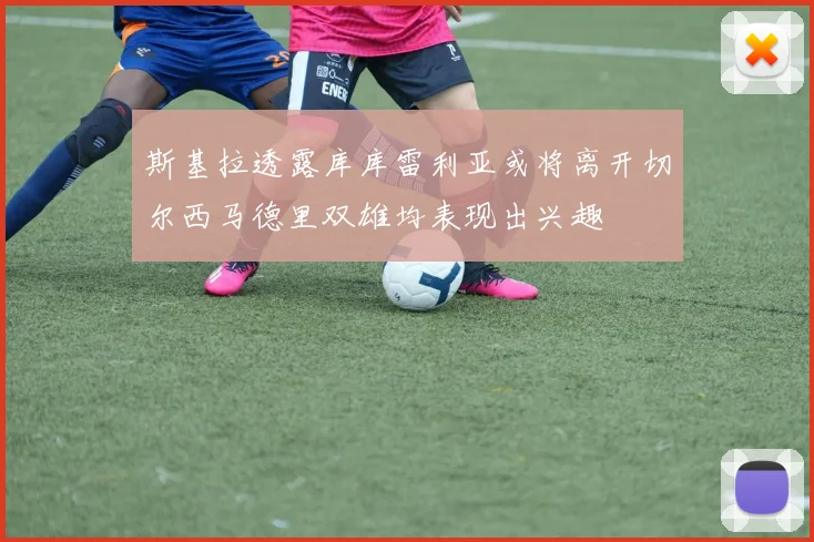 斯基拉透露库库雷利亚或将离开切尔西马德里双雄均表现出兴趣