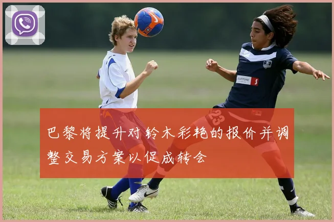 巴黎将提升对铃木彩艳的报价并调整交易方案以促成转会