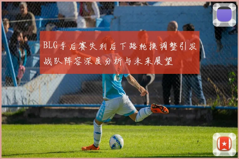 BLG季后赛失利后下路轮换调整引发战队阵容深度分析与未来展望